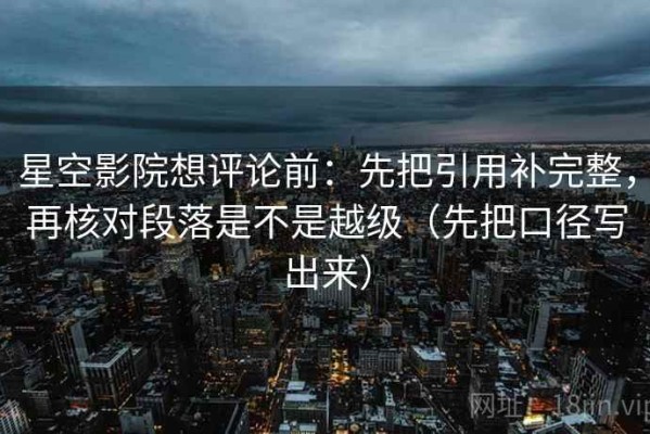 星空影院想评论前：先把引用补完整，再核对段落是不是越级（先把口径写出来）