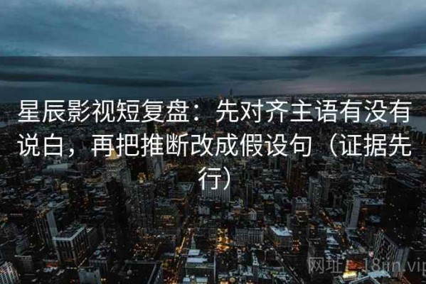 星辰影视短复盘：先对齐主语有没有说白，再把推断改成假设句（证据先行）