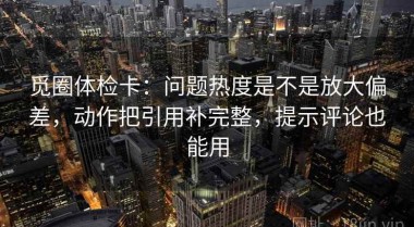 觅圈体检卡：问题热度是不是放大偏差，动作把引用补完整，提示评论也能用