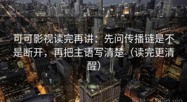 可可影视读完再讲：先问传播链是不是断开，再把主语写清楚（读完更清醒）