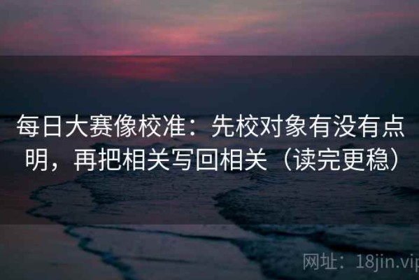 每日大赛像校准：先校对象有没有点明，再把相关写回相关（读完更稳）