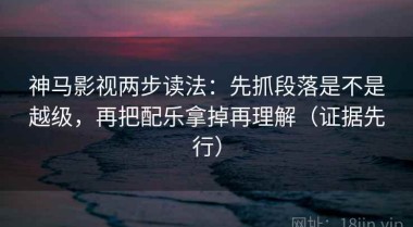 神马影视两步读法：先抓段落是不是越级，再把配乐拿掉再理解（证据先行）
