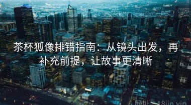茶杯狐像排错指南：从镜头出发，再补充前提，让故事更清晰