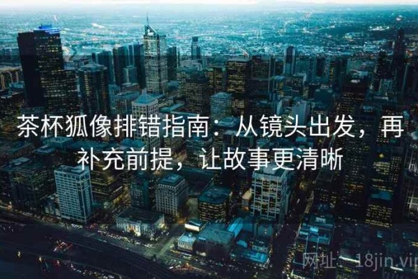 茶杯狐像排错指南：从镜头出发，再补充前提，让故事更清晰