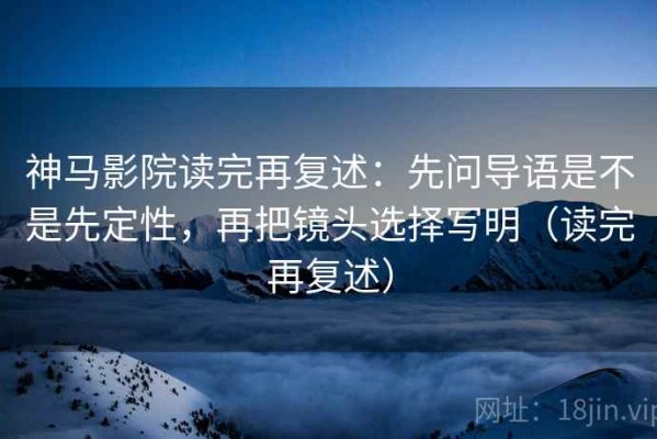 神马影院读完再复述：先问导语是不是先定性，再把镜头选择写明（读完再复述）