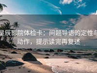 星辰影院体检卡：问题导语的定性与动作，提示读完再复述
