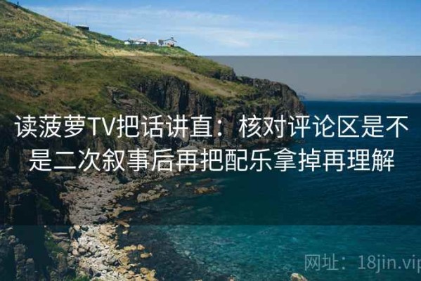 读菠萝TV把话讲直：核对评论区是不是二次叙事后再把配乐拿掉再理解