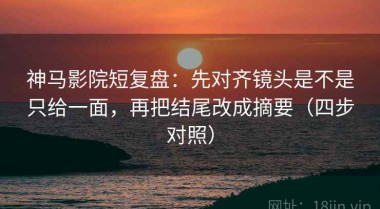神马影院短复盘：先对齐镜头是不是只给一面，再把结尾改成摘要（四步对照）