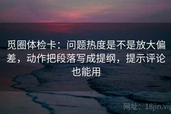 觅圈体检卡：问题热度是不是放大偏差，动作把段落写成提纲，提示评论也能用