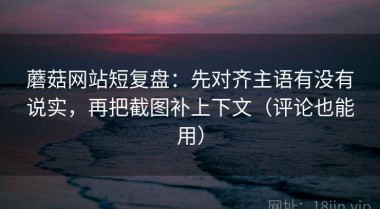 蘑菇网站短复盘：先对齐主语有没有说实，再把截图补上下文（评论也能用）