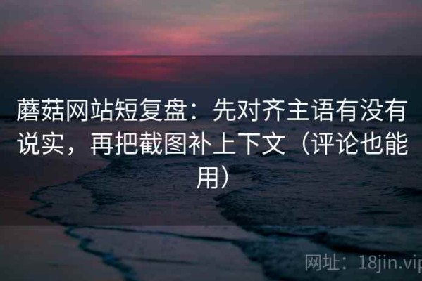 蘑菇网站短复盘：先对齐主语有没有说实，再把截图补上下文（评论也能用）