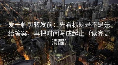 爱一帆想转发前：先看标题是不是先给答案，再把时间写成起止（读完更清醒）