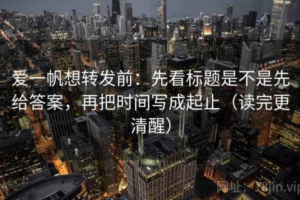 爱一帆想转发前：先看标题是不是先给答案，再把时间写成起止（读完更清醒）