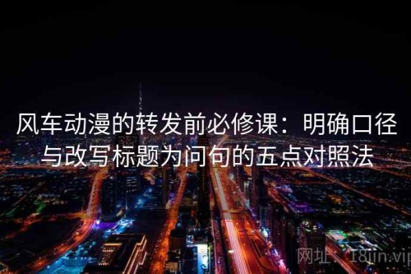 风车动漫的转发前必修课：明确口径与改写标题为问句的五点对照法