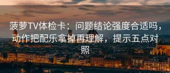 菠萝TV体检卡：问题结论强度合适吗，动作把配乐拿掉再理解，提示五点对照