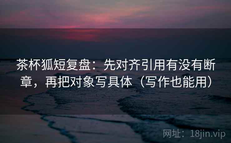 茶杯狐短复盘：先对齐引用有没有断章，再把对象写具体（写作也能用）