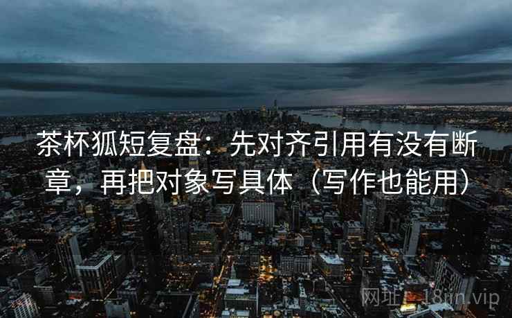 茶杯狐短复盘：先对齐引用有没有断章，再把对象写具体（写作也能用）