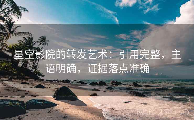 星空影院的转发艺术：引用完整，主语明确，证据落点准确