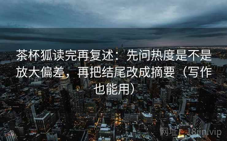 茶杯狐读完再复述：先问热度是不是放大偏差，再把结尾改成摘要（写作也能用）