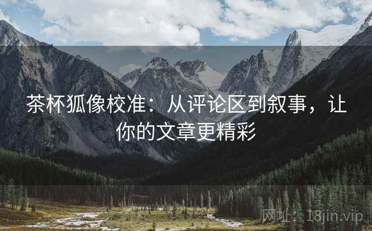 茶杯狐像校准：从评论区到叙事，让你的文章更精彩