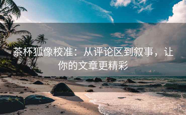 茶杯狐像校准：从评论区到叙事，让你的文章更精彩