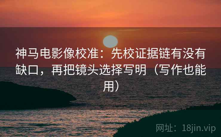 神马电影像校准：先校证据链有没有缺口，再把镜头选择写明（写作也能用）