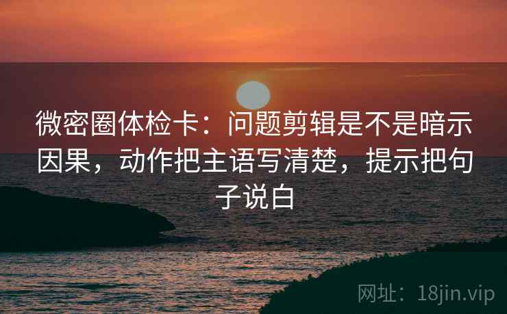 微密圈体检卡：问题剪辑是不是暗示因果，动作把主语写清楚，提示把句子说白