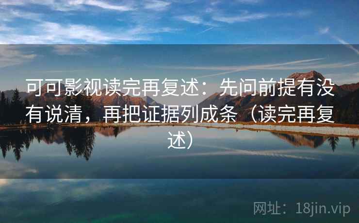 可可影视读完再复述：先问前提有没有说清，再把证据列成条（读完再复述）