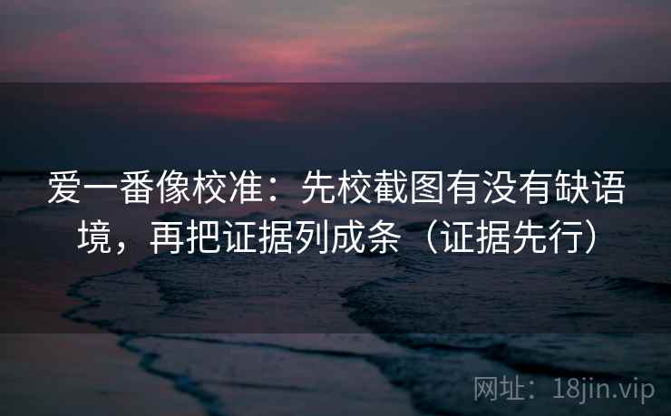 爱一番像校准：先校截图有没有缺语境，再把证据列成条（证据先行）