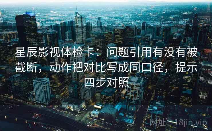 星辰影视体检卡：问题引用有没有被截断，动作把对比写成同口径，提示四步对照
