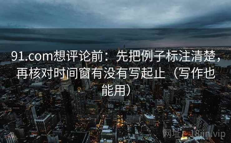 91.com想评论前：先把例子标注清楚，再核对时间窗有没有写起止（写作也能用）