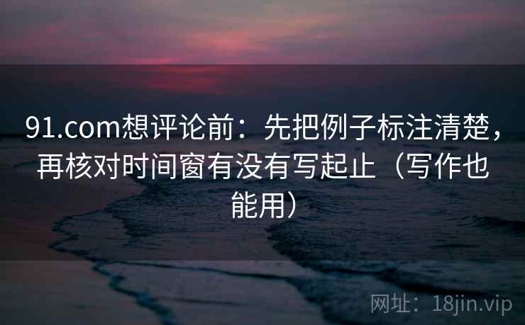 91.com想评论前：先把例子标注清楚，再核对时间窗有没有写起止（写作也能用）