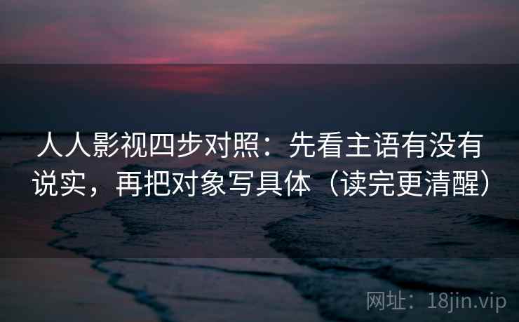 人人影视四步对照：先看主语有没有说实，再把对象写具体（读完更清醒）