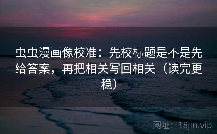 虫虫漫画像校准：先校标题是不是先给答案，再把相关写回相关（读完更稳）