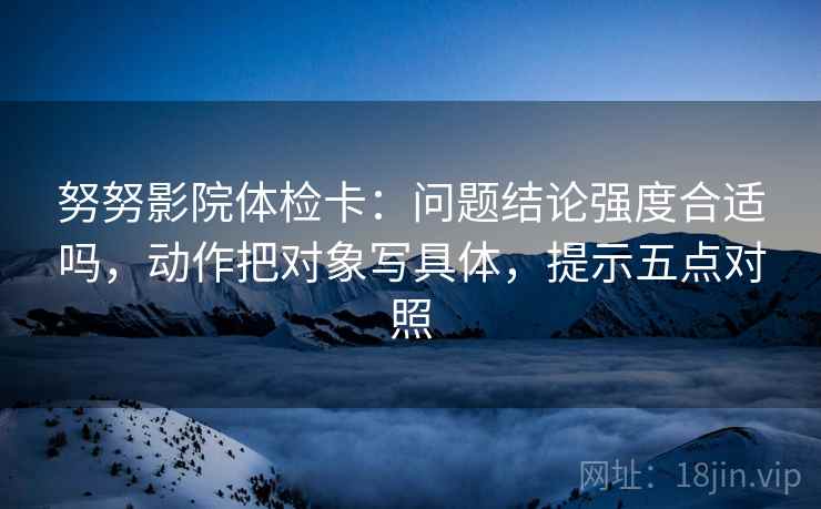 努努影院体检卡：问题结论强度合适吗，动作把对象写具体，提示五点对照