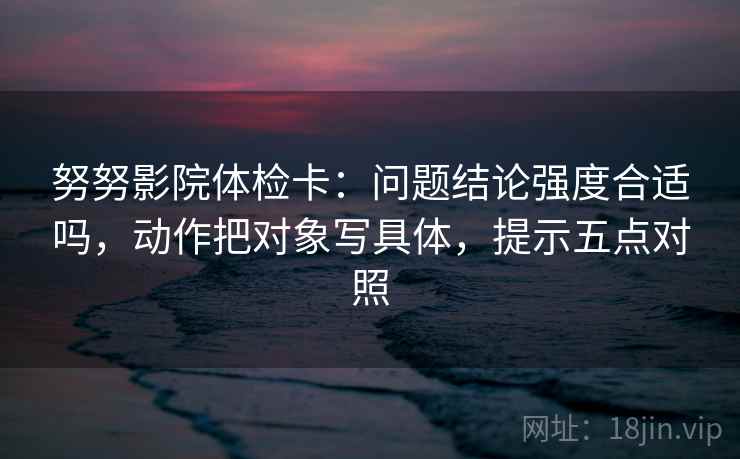 努努影院体检卡：问题结论强度合适吗，动作把对象写具体，提示五点对照