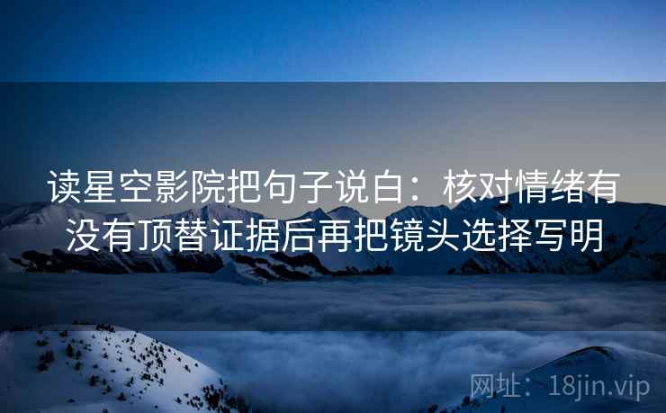 读星空影院把句子说白：核对情绪有没有顶替证据后再把镜头选择写明