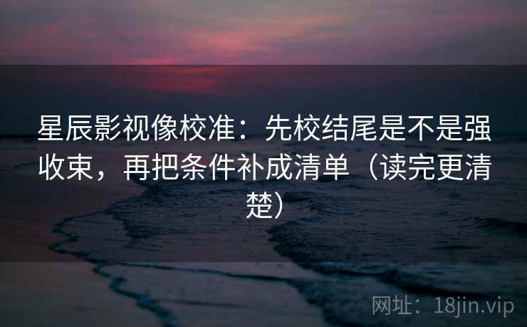 星辰影视像校准：先校结尾是不是强收束，再把条件补成清单（读完更清楚）