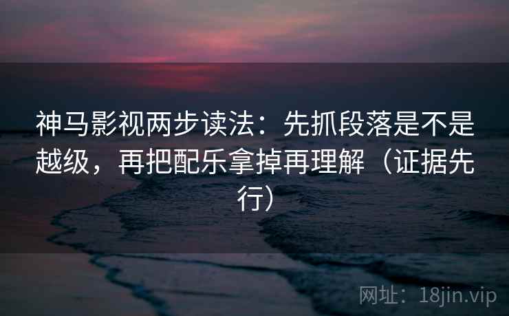 神马影视两步读法：先抓段落是不是越级，再把配乐拿掉再理解（证据先行）