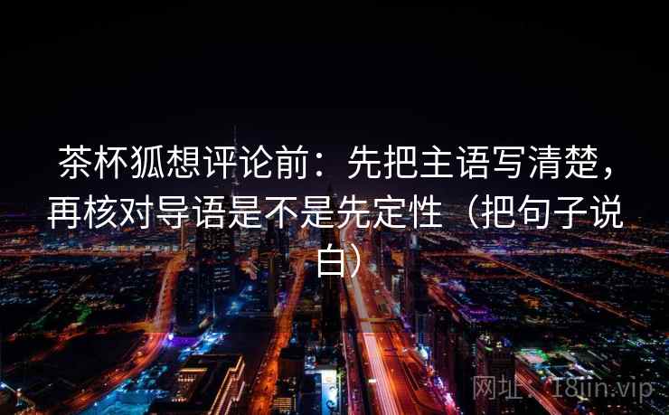 茶杯狐想评论前：先把主语写清楚，再核对导语是不是先定性（把句子说白）