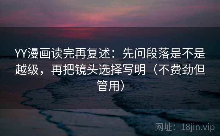 YY漫画读完再复述：先问段落是不是越级，再把镜头选择写明（不费劲但管用）