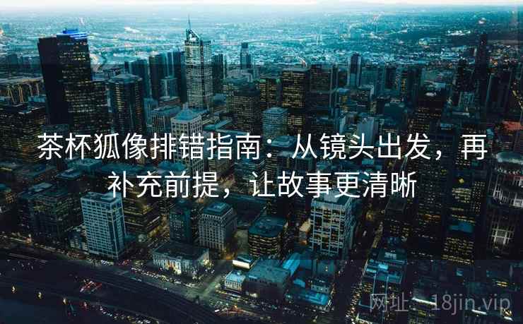 茶杯狐像排错指南：从镜头出发，再补充前提，让故事更清晰