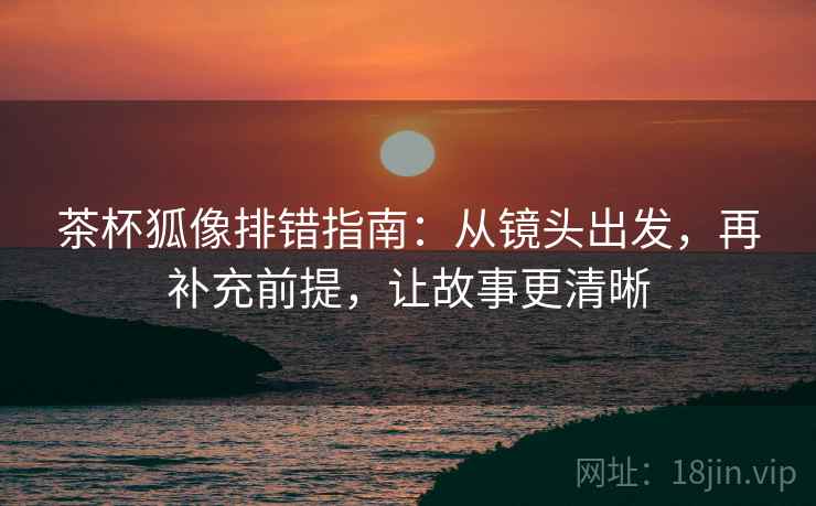 茶杯狐像排错指南：从镜头出发，再补充前提，让故事更清晰