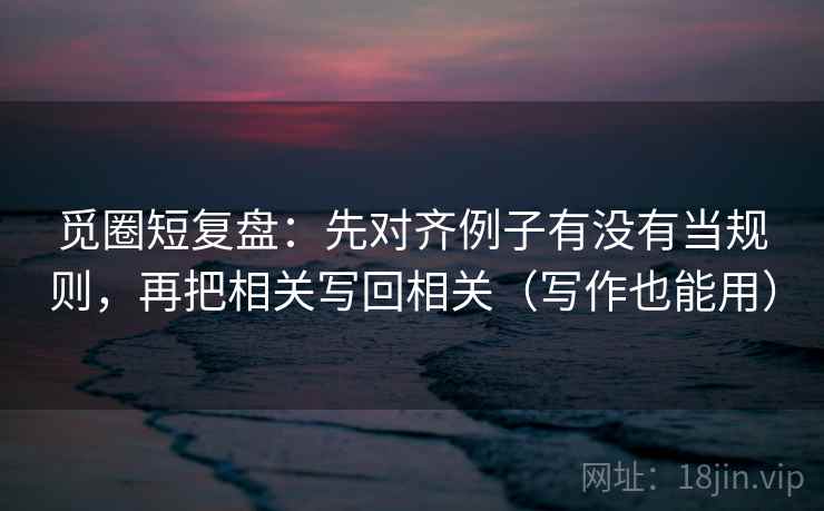 觅圈短复盘：先对齐例子有没有当规则，再把相关写回相关（写作也能用）