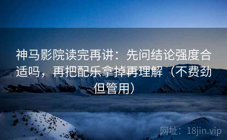 神马影院读完再讲：先问结论强度合适吗，再把配乐拿掉再理解（不费劲但管用）