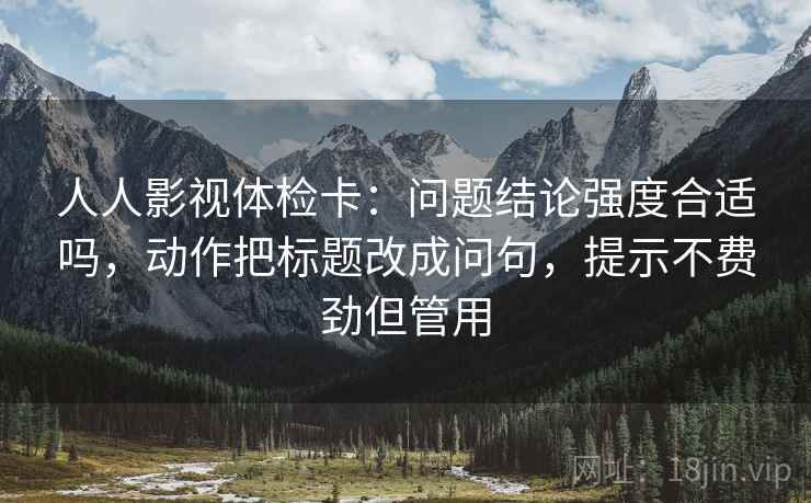 人人影视体检卡：问题结论强度合适吗，动作把标题改成问句，提示不费劲但管用