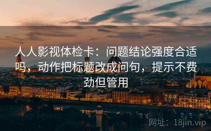 人人影视体检卡：问题结论强度合适吗，动作把标题改成问句，提示不费劲但管用