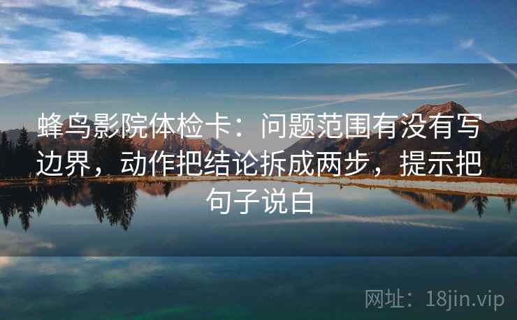 蜂鸟影院体检卡：问题范围有没有写边界，动作把结论拆成两步，提示把句子说白