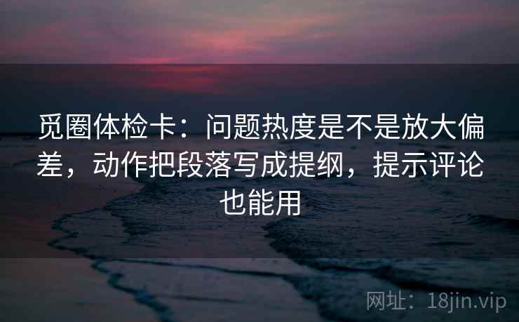 觅圈体检卡：问题热度是不是放大偏差，动作把段落写成提纲，提示评论也能用