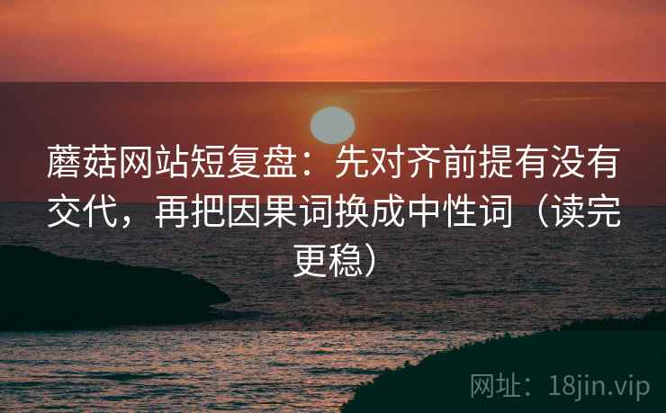 蘑菇网站短复盘：先对齐前提有没有交代，再把因果词换成中性词（读完更稳）